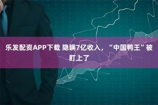 乐发配资APP下载 隐瞒7亿收入，“中国鸭王”被盯上了