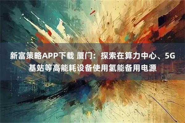 新富策略APP下载 厦门：探索在算力中心、5G基站等高能耗设备使用氢能备用电源
