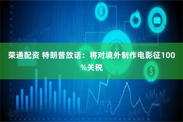 荣通配资 特朗普放话：将对境外制作电影征100%关税