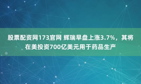 股票配资网173官网 辉瑞早盘上涨3.7%，其将在美投资700亿美元用于药品生产