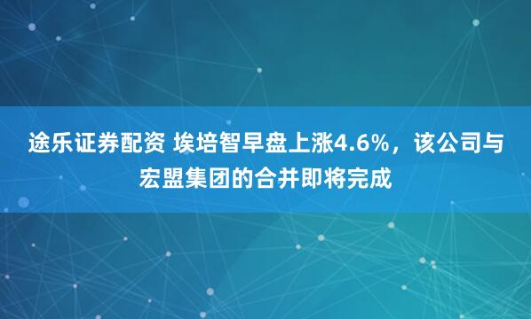 途乐证券配资 埃培智早盘上涨4.6%，该公司与宏盟集团的合并即将完成