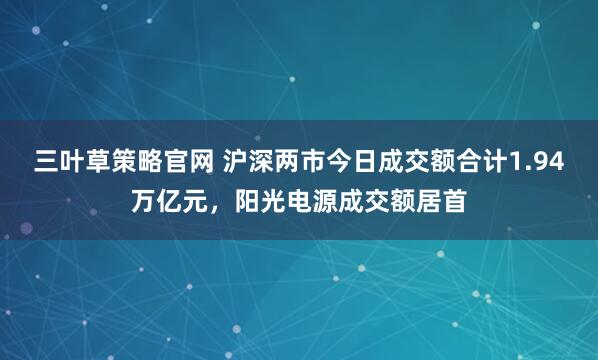 三叶草策略官网 沪深两市今日成交额合计1.94万亿元，阳光电源成交额居首