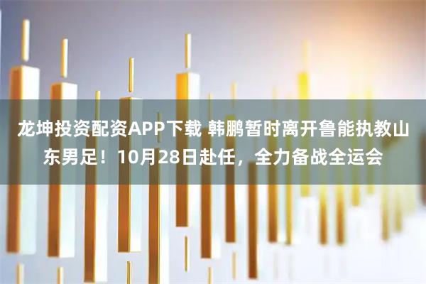 龙坤投资配资APP下载 韩鹏暂时离开鲁能执教山东男足！10月28日赴任，全力备战全运会