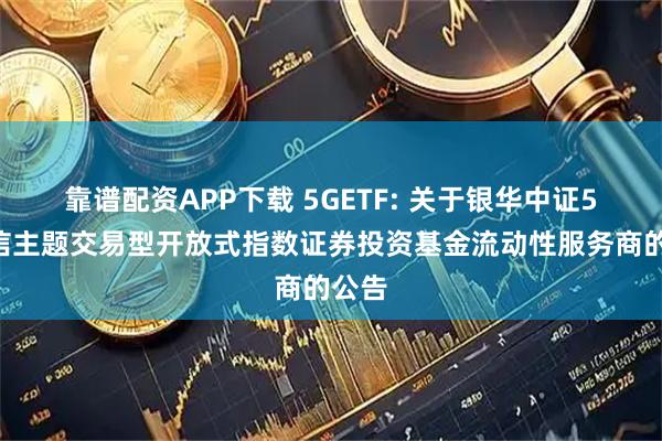 靠谱配资APP下载 5GETF: 关于银华中证5G通信主题交易型开放式指数证券投资基金流动性服务商的公告