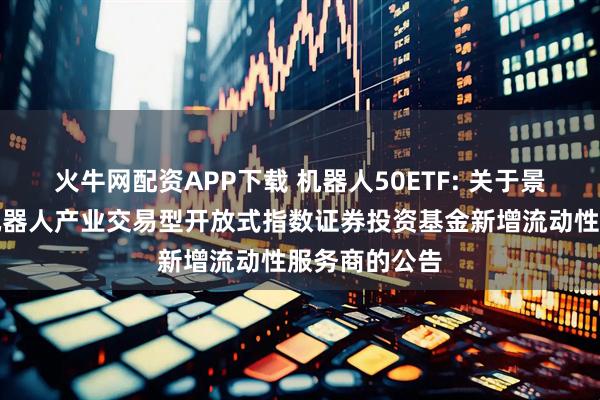 火牛网配资APP下载 机器人50ETF: 关于景顺长城国证机器人产业交易型开放式指数证券投资基金新增流动性服务商的公告