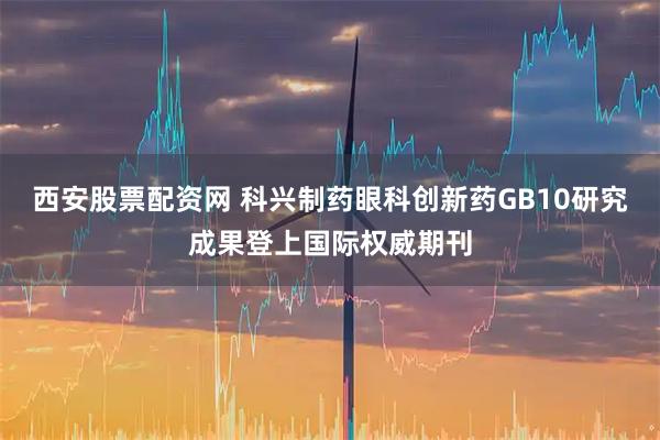 西安股票配资网 科兴制药眼科创新药GB10研究成果登上国际权威期刊