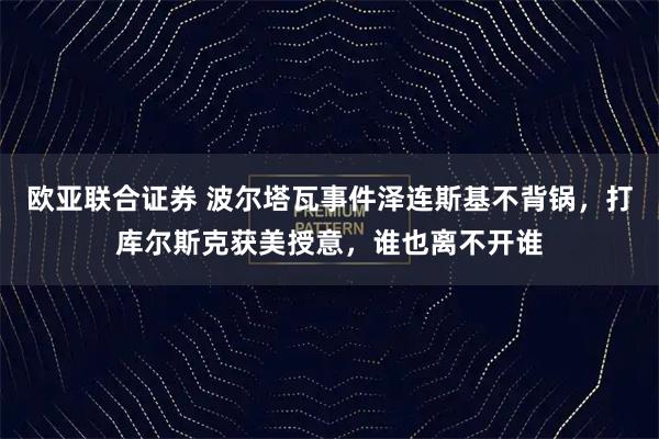 欧亚联合证券 波尔塔瓦事件泽连斯基不背锅,打库尔斯克获美授意,谁也离不开谁
