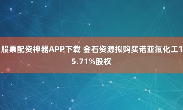 股票配资神器APP下载 金石资源拟购买诺亚氟化工15.71%股权