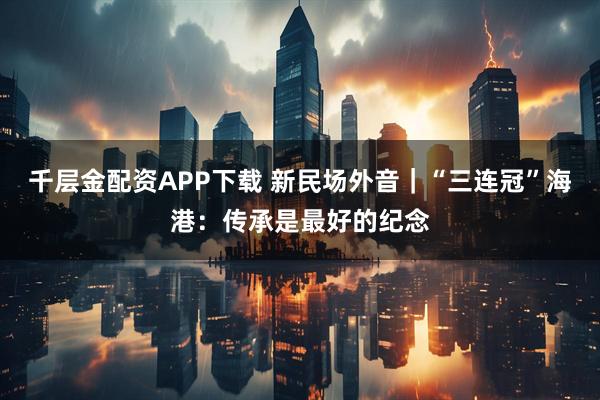千层金配资APP下载 新民场外音｜“三连冠”海港：传承是最好的纪念