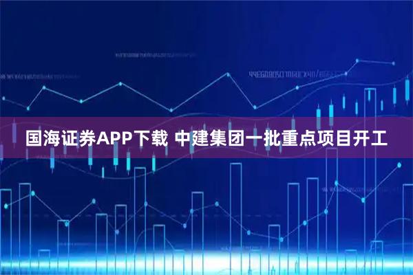 国海证券APP下载 中建集团一批重点项目开工