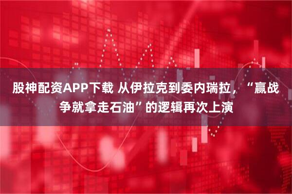 股神配资APP下载 从伊拉克到委内瑞拉，“赢战争就拿走石油”的逻辑再次上演