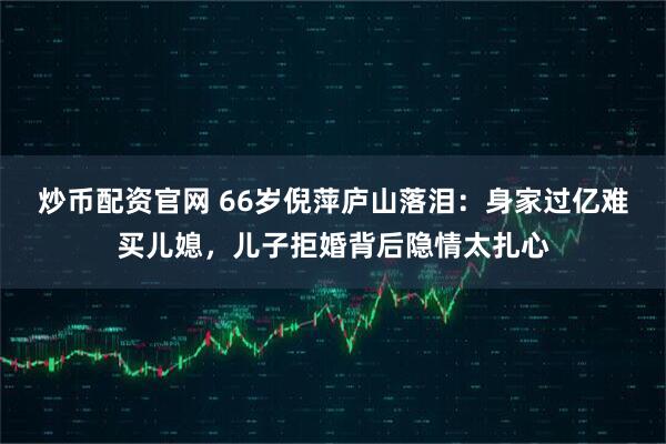 炒币配资官网 66岁倪萍庐山落泪：身家过亿难买儿媳，儿子拒婚背后隐情太扎心