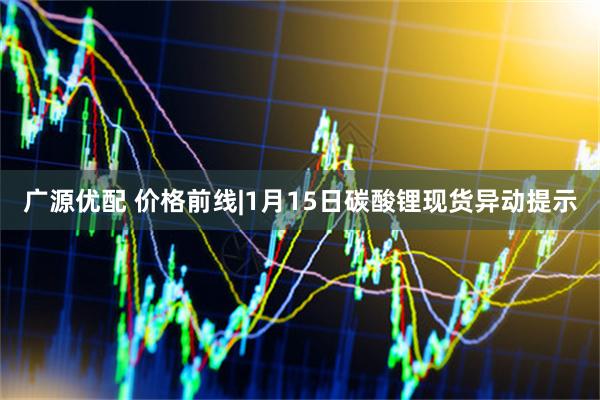 广源优配 价格前线|1月15日碳酸锂现货异动提示