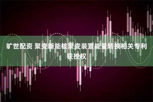 旷世配资 聚变新能核聚变装置能量转换相关专利获授权