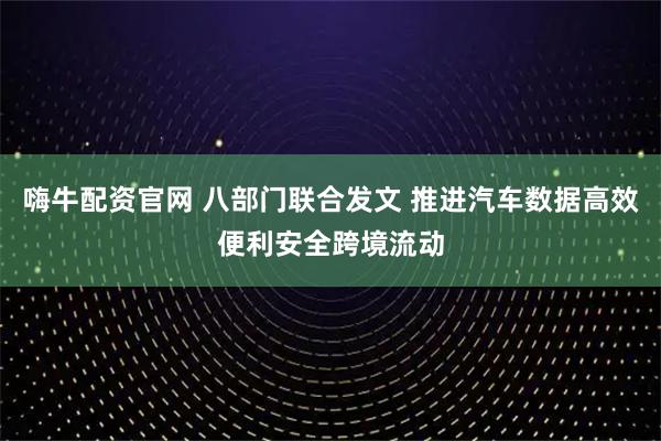 嗨牛配资官网 八部门联合发文 推进汽车数据高效便利安全跨境流动