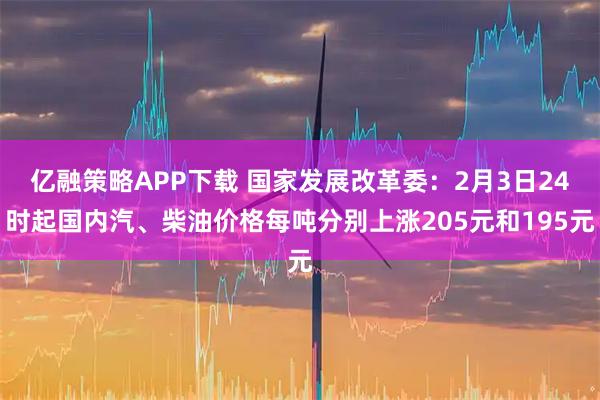 亿融策略APP下载 国家发展改革委：2月3日24时起国内汽、柴油价格每吨分别上涨205元和195元