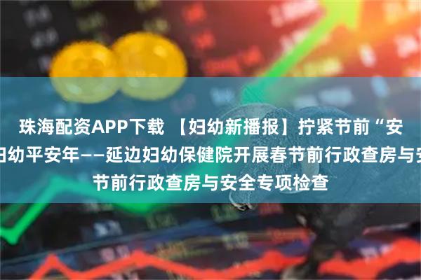 珠海配资APP下载 【妇幼新播报】拧紧节前“安全阀” 守护妇幼平安年——延边妇幼保健院开展春节前行政查房与安全专项检查