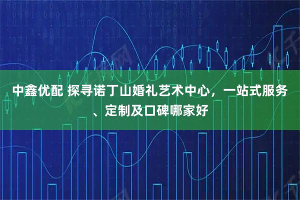 中鑫优配 探寻诺丁山婚礼艺术中心，一站式服务、定制及口碑哪家好