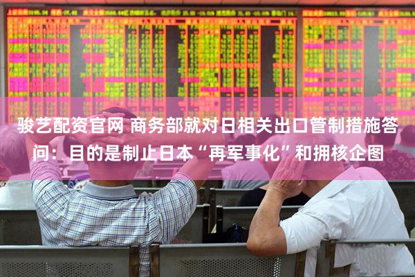 骏艺配资官网 商务部就对日相关出口管制措施答问：目的是制止日本“再军事化”和拥核企图