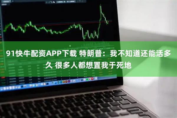 91快牛配资APP下载 特朗普：我不知道还能活多久 很多人都想置我于死地