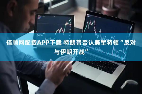 倍顺网配资APP下载 特朗普否认美军将领“反对与伊朗开战”