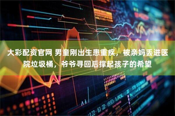 大彩配资官网 男童刚出生患重疾，被亲妈丢进医院垃圾桶，爷爷寻回后撑起孩子的希望