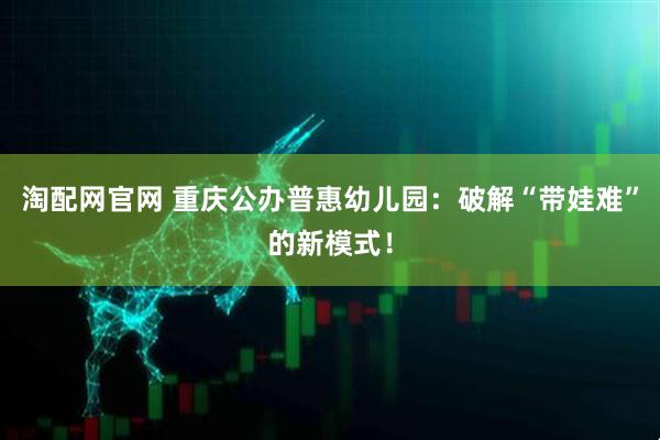 淘配网官网 重庆公办普惠幼儿园:破解“带娃难”的新模式!