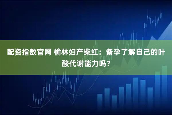 配资指数官网 榆林妇产柴红:备孕了解自己的叶酸代谢能力吗?
