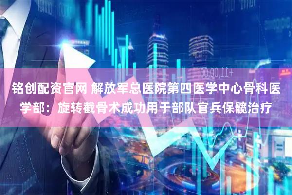 铭创配资官网 解放军总医院第四医学中心骨科医学部：旋转截骨术成功用于部队官兵保髋治疗