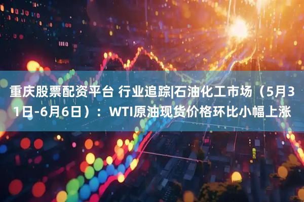 重庆股票配资平台 行业追踪|石油化工市场（5月31日-6月6日）：WTI原油现货价格环比小幅上涨