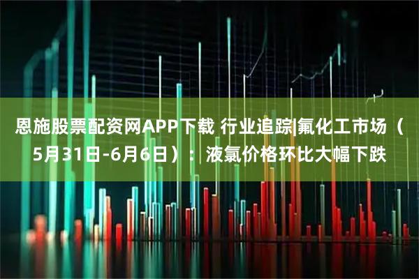 恩施股票配资网APP下载 行业追踪|氟化工市场（5月31日-6月6日）：液氯价格环比大幅下跌