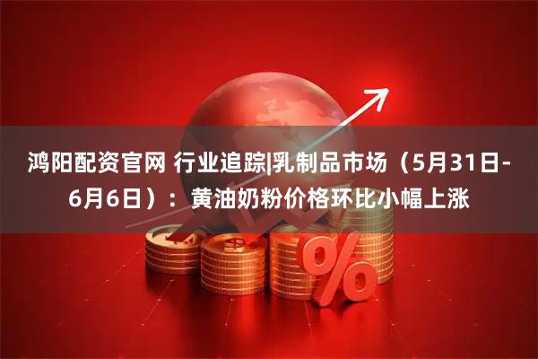 鸿阳配资官网 行业追踪|乳制品市场（5月31日-6月6日）：黄油奶粉价格环比小幅上涨