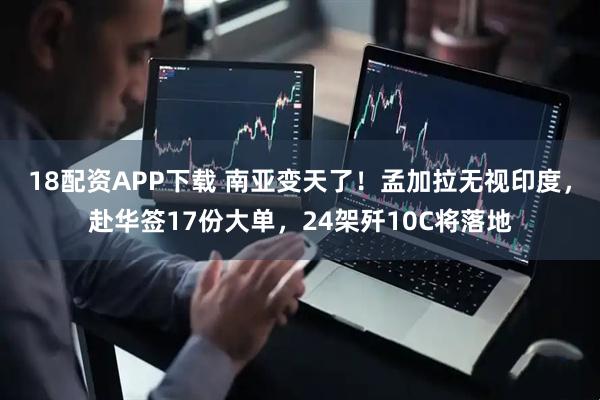 18配资APP下载 南亚变天了！孟加拉无视印度，赴华签17份大单，24架歼10C将落地