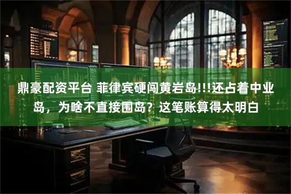 鼎豪配资平台 菲律宾硬闯黄岩岛!!!还占着中业岛，为啥不直接围岛？这笔账算得太明白