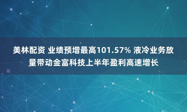 美林配资 业绩预增最高101.57% 液冷业务放量带动金富科技上半年盈利高速增长